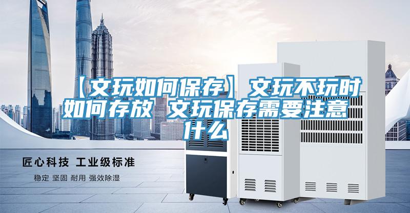 【文玩如何保存】文玩不玩時如何存放 文玩保存需要注意什么