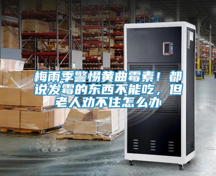 梅雨季警惕黃曲霉素！都說發霉的東西不能吃，但老人勸不住怎么辦