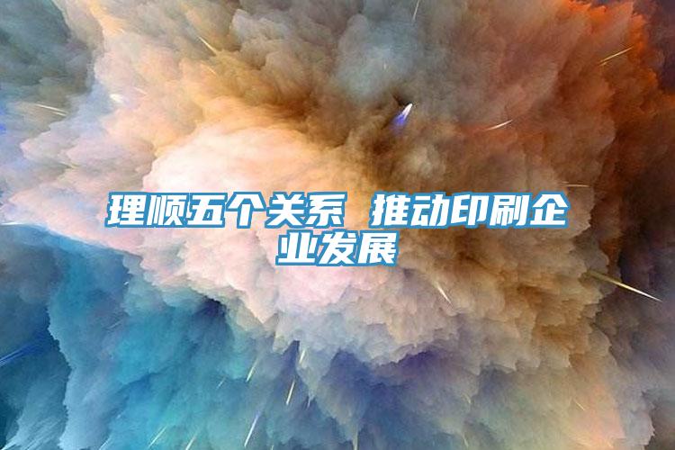 理順五個關系 推動印刷企業發展