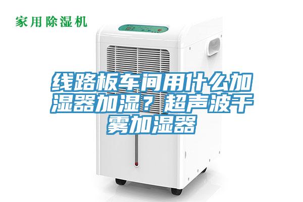 線路板車間用什么加濕器加濕？超聲波干霧加濕器