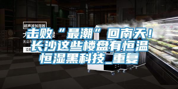 擊敗“最潮”回南天！長沙這些樓盤有恒溫恒濕黑科技_重復