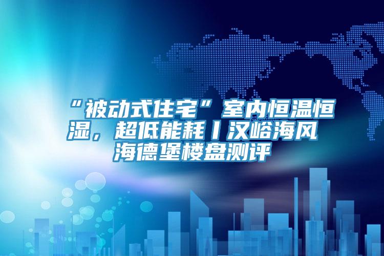 “被動式住宅”室內恒溫恒濕，超低能耗丨漢峪海風海德堡樓盤測評