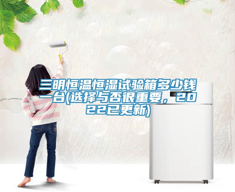 三明恒溫恒濕試驗箱多少錢一臺(選擇與否很重要，2022已更新)