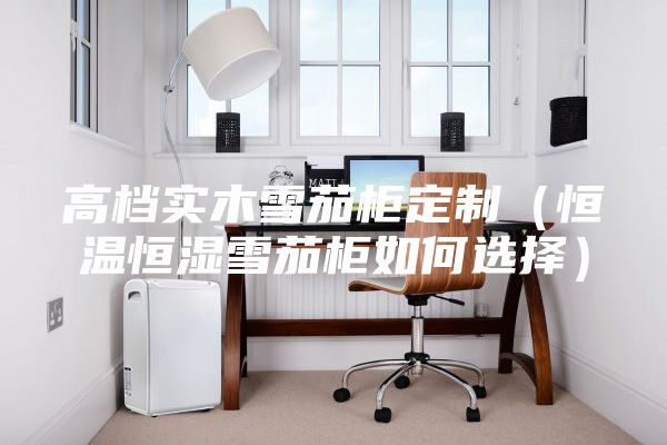 高檔實木雪茄柜定制（恒溫恒濕雪茄柜如何選擇）