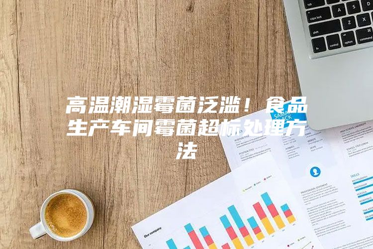 高溫潮濕霉菌泛濫！食品生產車間霉菌超標處理方法